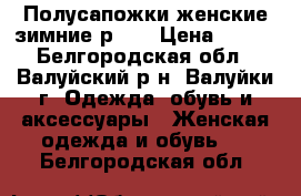 Полусапожки женские зимние р.37 › Цена ­ 600 - Белгородская обл., Валуйский р-н, Валуйки г. Одежда, обувь и аксессуары » Женская одежда и обувь   . Белгородская обл.